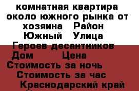 1 комнатная квартира около южного рынка от хозяина › Район ­ Южный › Улица ­ Героев десантников › Дом ­ 35 › Цена ­ 1 100 › Стоимость за ночь ­ 1 000 › Стоимость за час ­ 1 000 - Краснодарский край, Новороссийск г. Недвижимость » Квартиры аренда посуточно   . Краснодарский край,Новороссийск г.